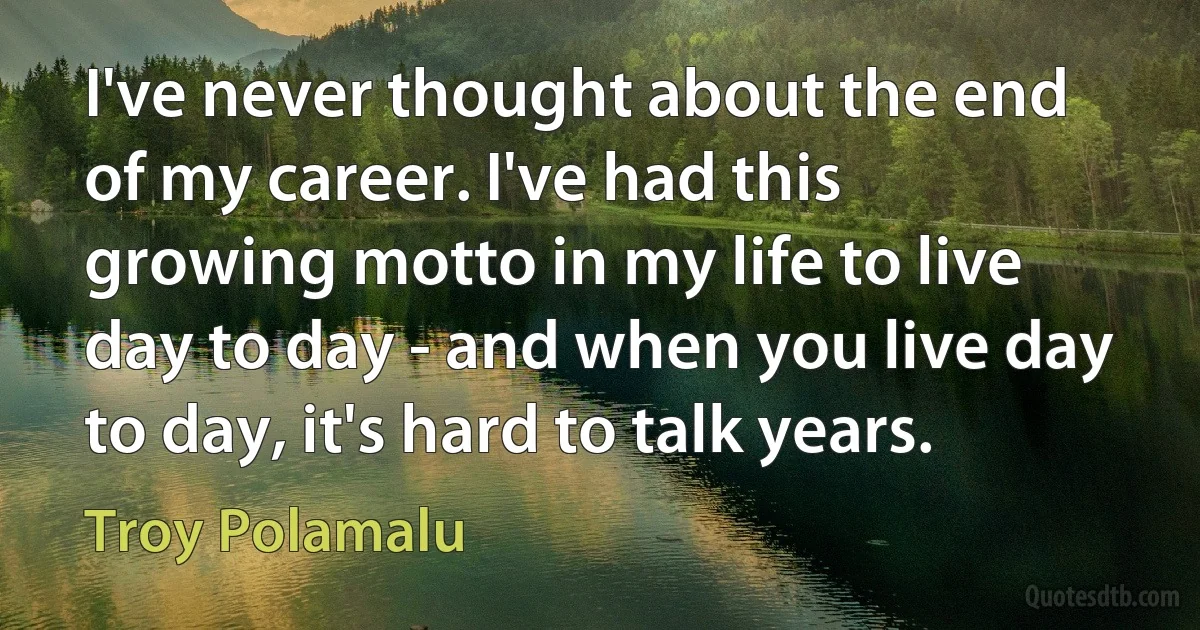 I've never thought about the end of my career. I've had this growing motto in my life to live day to day - and when you live day to day, it's hard to talk years. (Troy Polamalu)