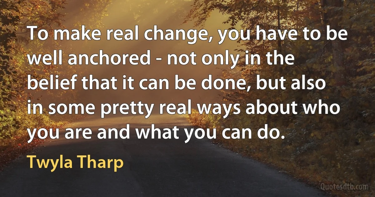 To make real change, you have to be well anchored - not only in the belief that it can be done, but also in some pretty real ways about who you are and what you can do. (Twyla Tharp)