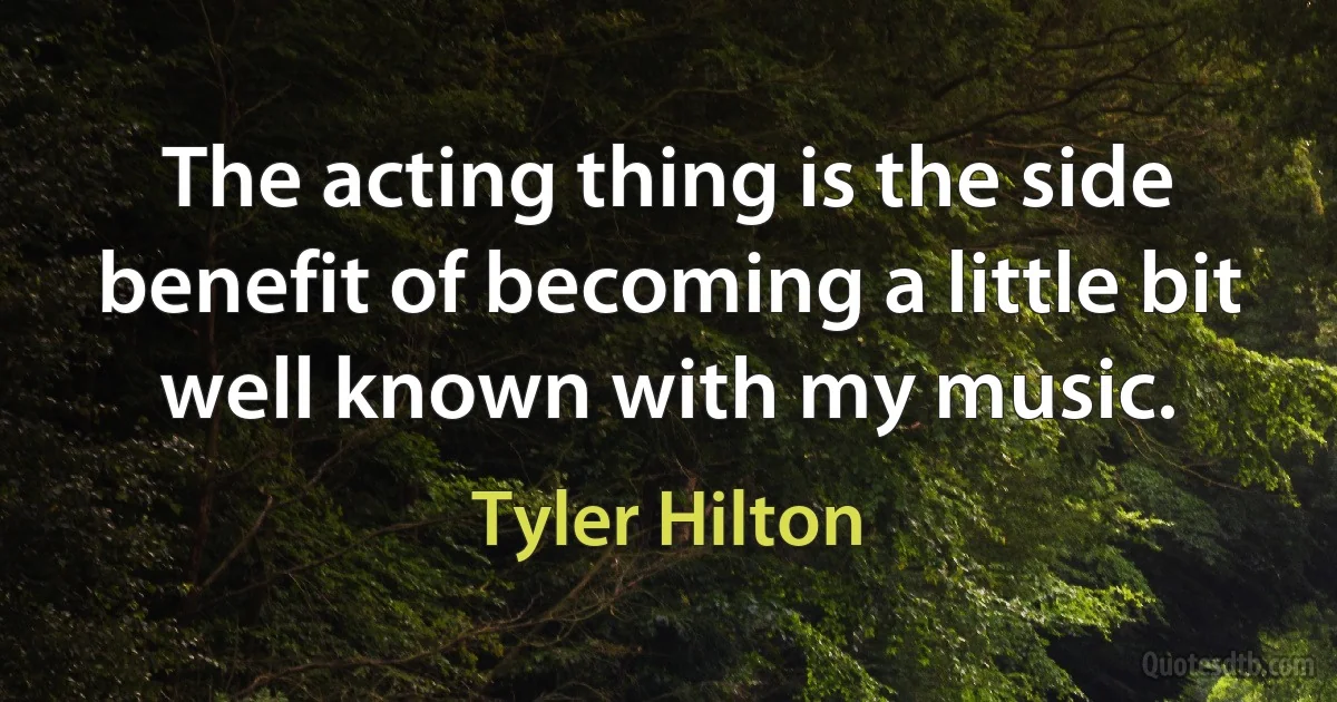 The acting thing is the side benefit of becoming a little bit well known with my music. (Tyler Hilton)