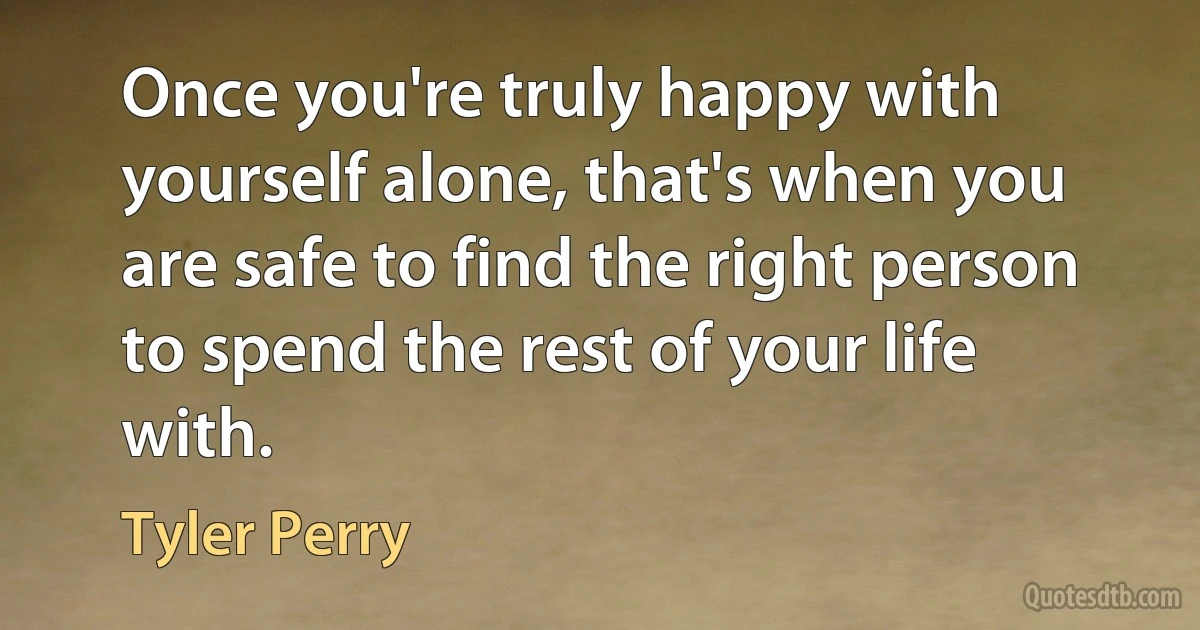 Once you're truly happy with yourself alone, that's when you are safe to find the right person to spend the rest of your life with. (Tyler Perry)