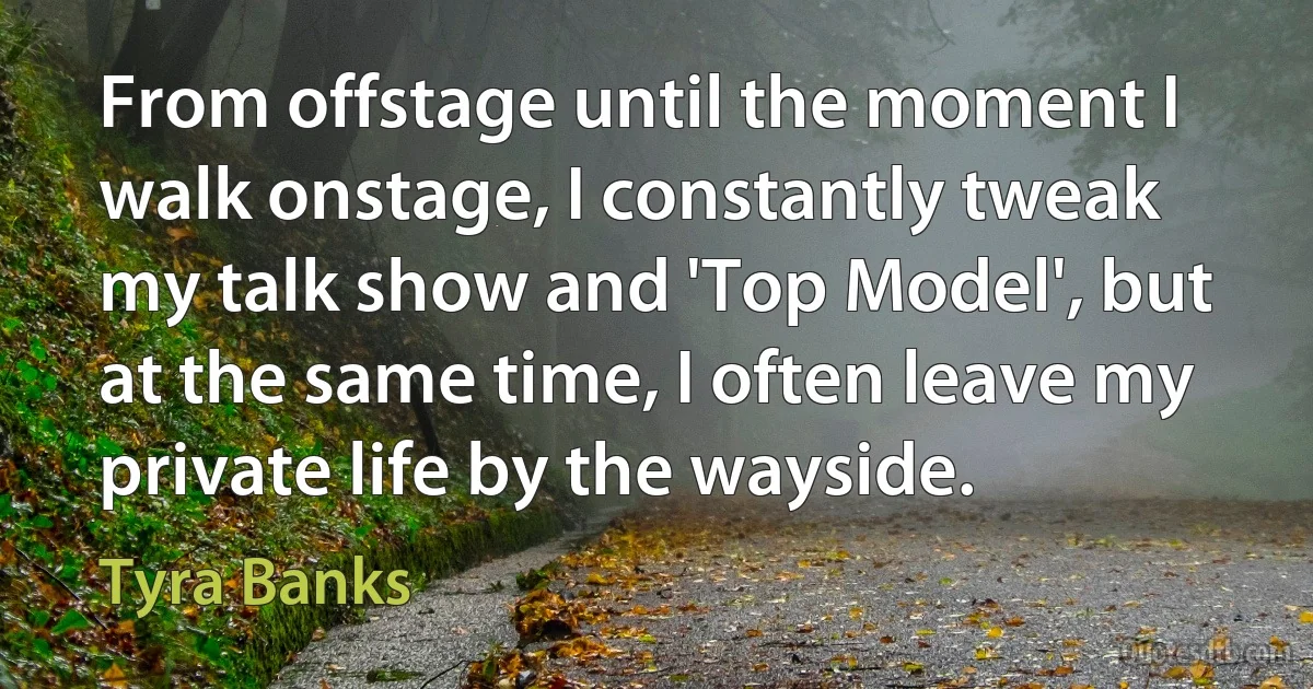 From offstage until the moment I walk onstage, I constantly tweak my talk show and 'Top Model', but at the same time, I often leave my private life by the wayside. (Tyra Banks)