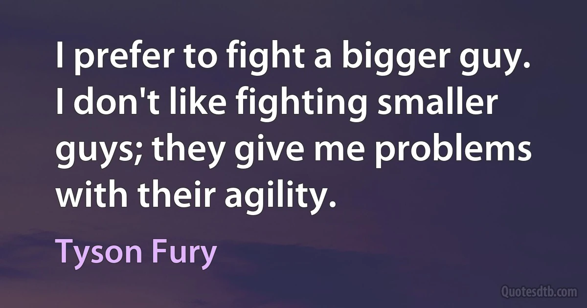 I prefer to fight a bigger guy. I don't like fighting smaller guys; they give me problems with their agility. (Tyson Fury)