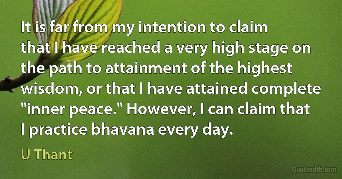 It is far from my intention to claim that I have reached a very high stage on the path to attainment of the highest wisdom, or that I have attained complete "inner peace." However, I can claim that I practice bhavana every day. (U Thant)