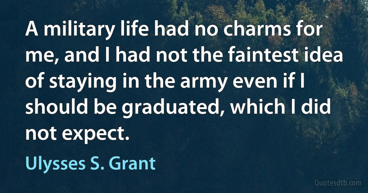 A military life had no charms for me, and I had not the faintest idea of staying in the army even if I should be graduated, which I did not expect. (Ulysses S. Grant)