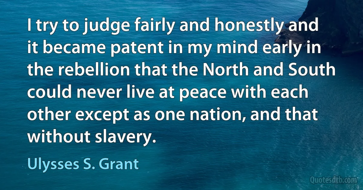 I try to judge fairly and honestly and it became patent in my mind early in the rebellion that the North and South could never live at peace with each other except as one nation, and that without slavery. (Ulysses S. Grant)