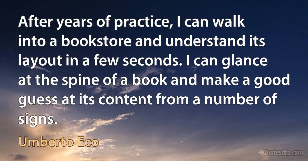 After years of practice, I can walk into a bookstore and understand its layout in a few seconds. I can glance at the spine of a book and make a good guess at its content from a number of signs. (Umberto Eco)