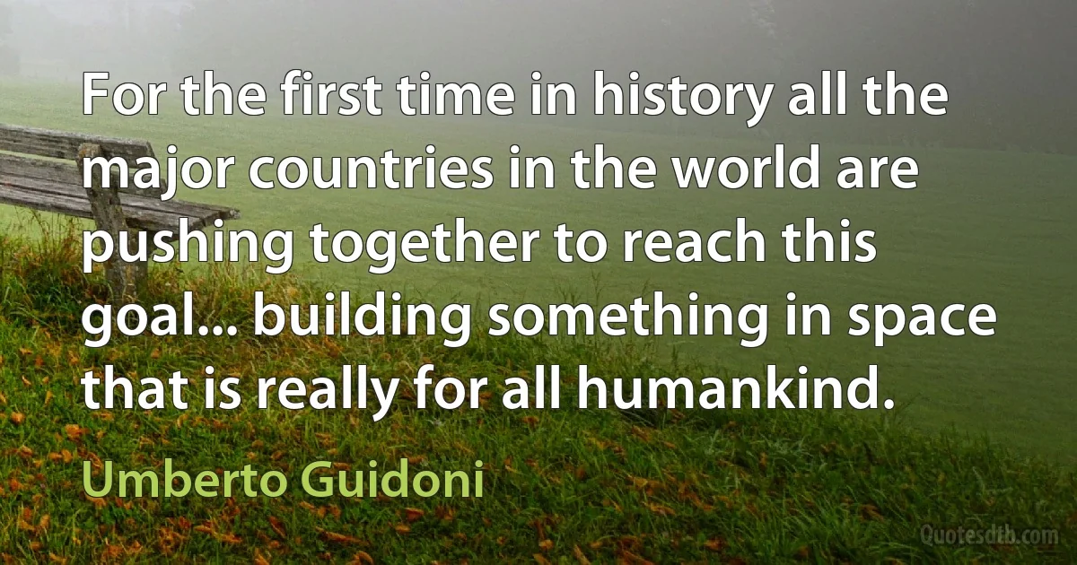 For the first time in history all the major countries in the world are pushing together to reach this goal... building something in space that is really for all humankind. (Umberto Guidoni)