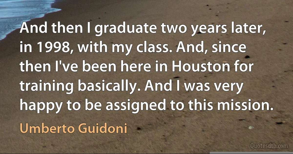 And then I graduate two years later, in 1998, with my class. And, since then I've been here in Houston for training basically. And I was very happy to be assigned to this mission. (Umberto Guidoni)