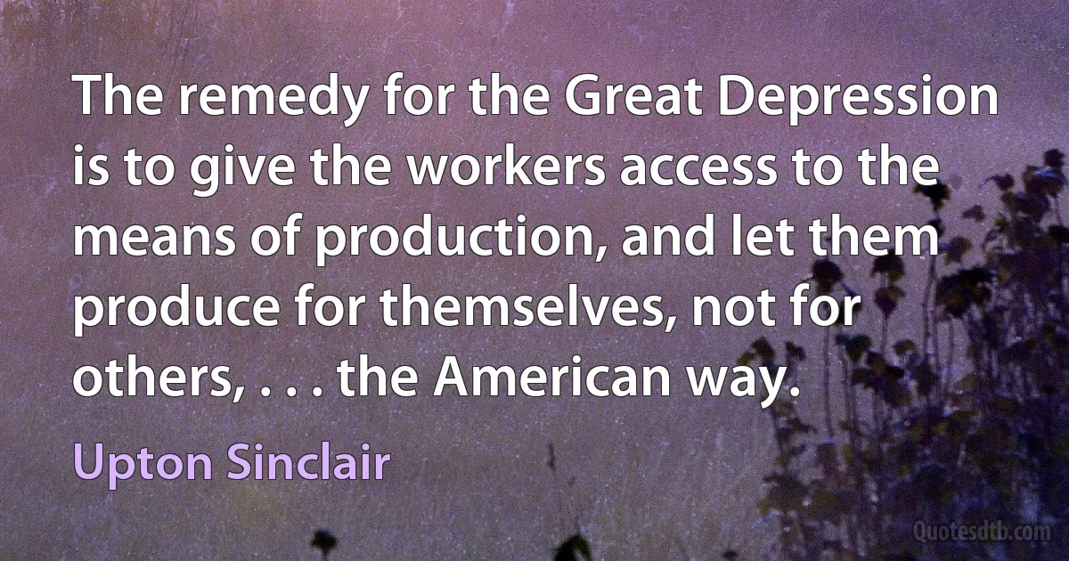 The remedy for the Great Depression is to give the workers access to the means of production, and let them produce for themselves, not for others, . . . the American way. (Upton Sinclair)