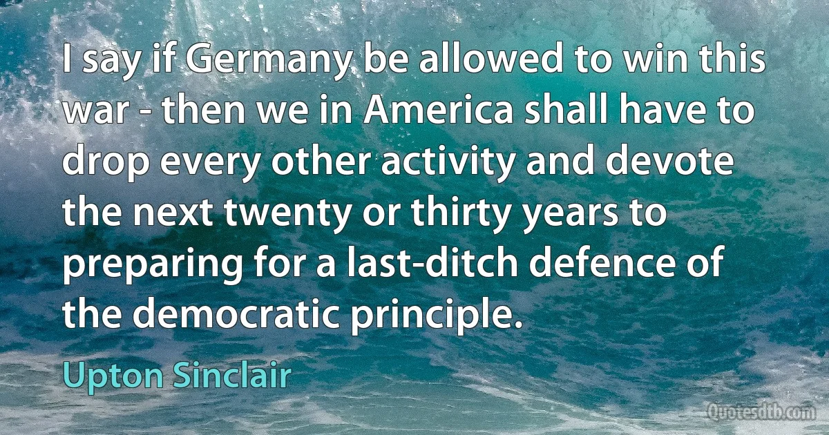 I say if Germany be allowed to win this war - then we in America shall have to drop every other activity and devote the next twenty or thirty years to preparing for a last-ditch defence of the democratic principle. (Upton Sinclair)