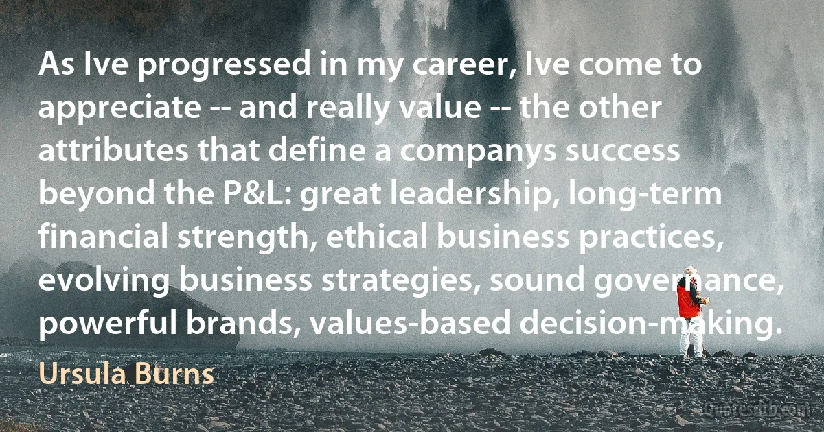 As Ive progressed in my career, Ive come to appreciate -- and really value -- the other attributes that define a companys success beyond the P&L: great leadership, long-term financial strength, ethical business practices, evolving business strategies, sound governance, powerful brands, values-based decision-making. (Ursula Burns)