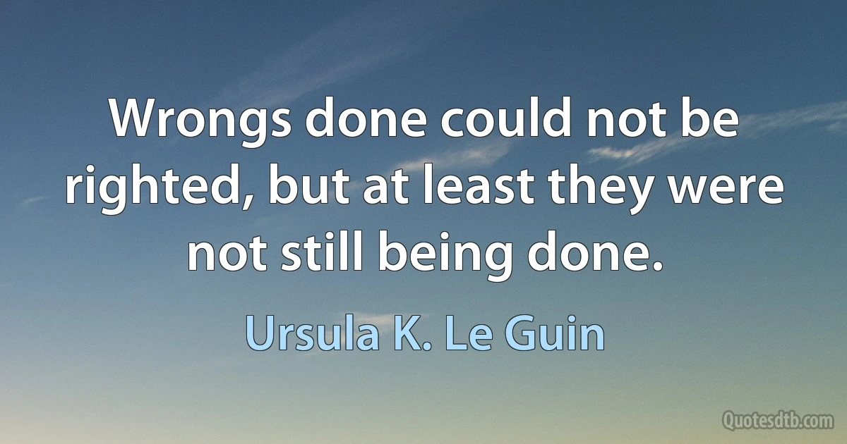 Wrongs done could not be righted, but at least they were not still being done. (Ursula K. Le Guin)