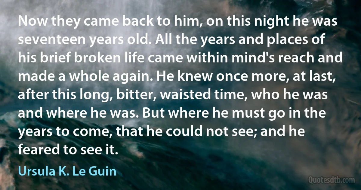 Now they came back to him, on this night he was seventeen years old. All the years and places of his brief broken life came within mind's reach and made a whole again. He knew once more, at last, after this long, bitter, waisted time, who he was and where he was. But where he must go in the years to come, that he could not see; and he feared to see it. (Ursula K. Le Guin)