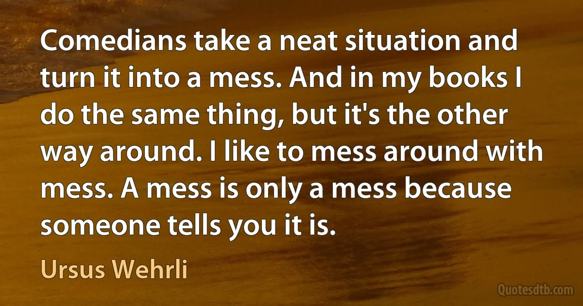 Comedians take a neat situation and turn it into a mess. And in my books I do the same thing, but it's the other way around. I like to mess around with mess. A mess is only a mess because someone tells you it is. (Ursus Wehrli)