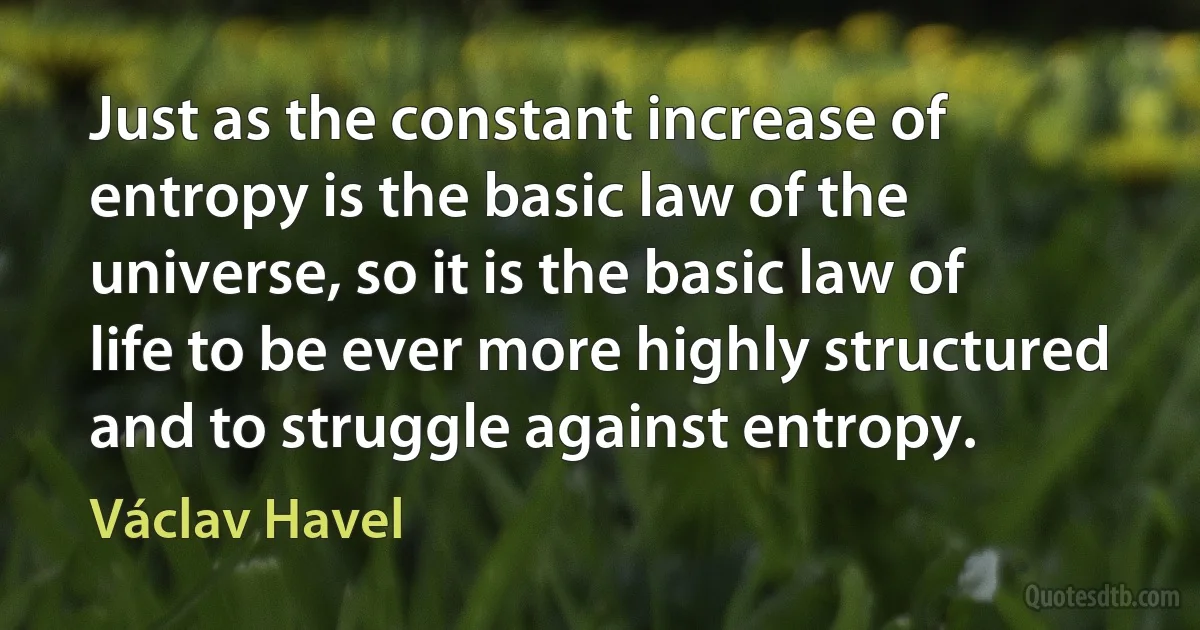 Just as the constant increase of entropy is the basic law of the universe, so it is the basic law of life to be ever more highly structured and to struggle against entropy. (Václav Havel)