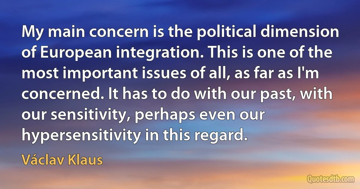 My main concern is the political dimension of European integration. This is one of the most important issues of all, as far as I'm concerned. It has to do with our past, with our sensitivity, perhaps even our hypersensitivity in this regard. (Václav Klaus)