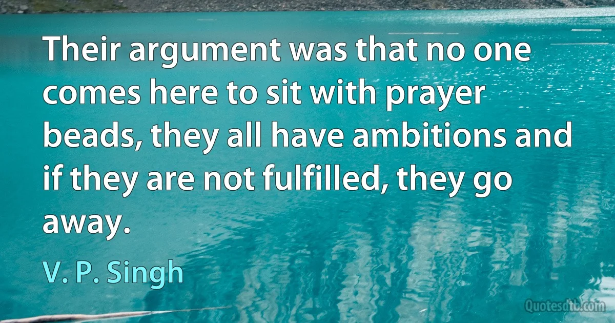 Their argument was that no one comes here to sit with prayer beads, they all have ambitions and if they are not fulfilled, they go away. (V. P. Singh)