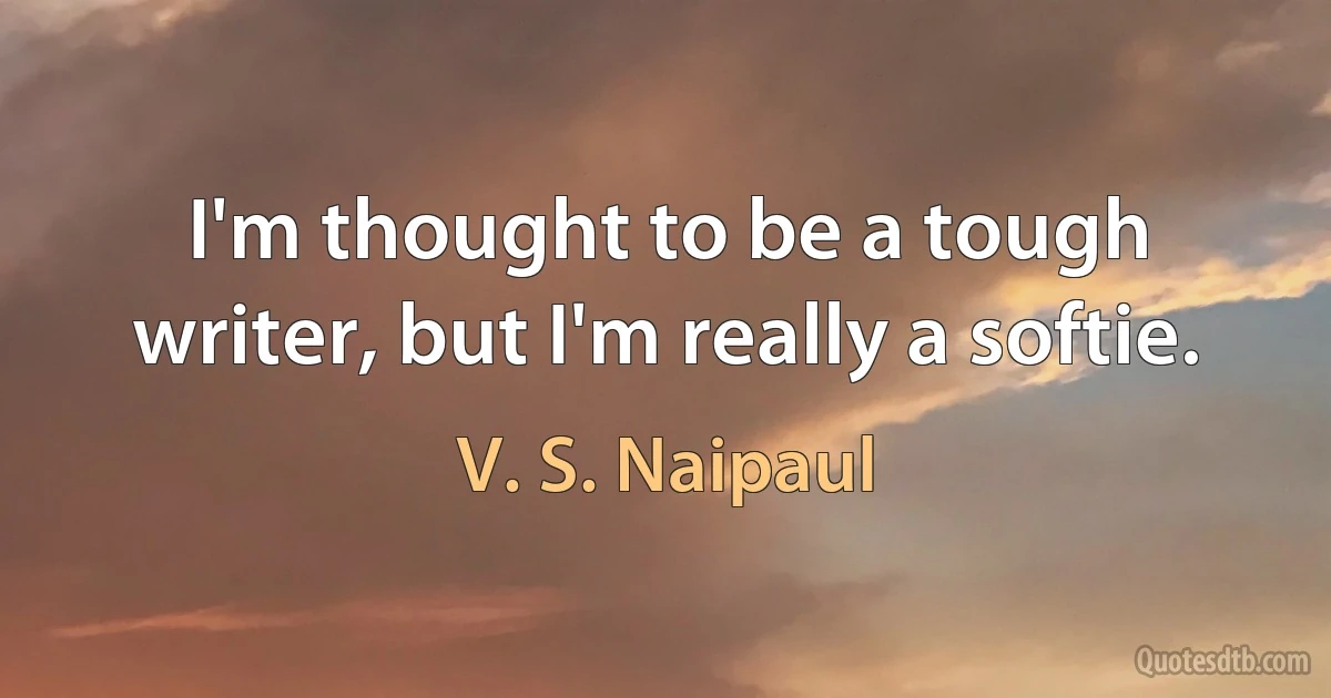 I'm thought to be a tough writer, but I'm really a softie. (V. S. Naipaul)