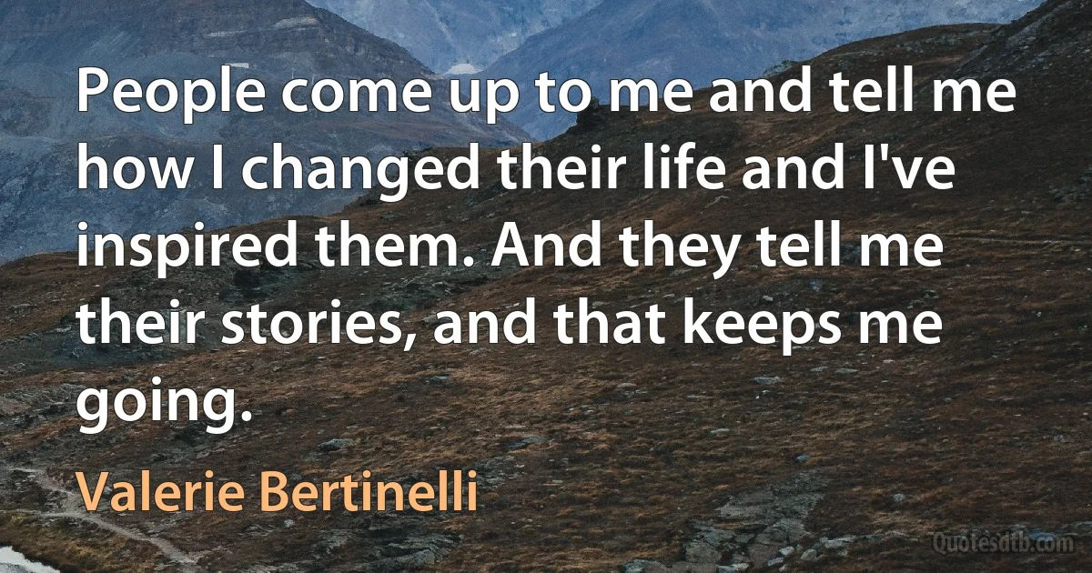 People come up to me and tell me how I changed their life and I've inspired them. And they tell me their stories, and that keeps me going. (Valerie Bertinelli)