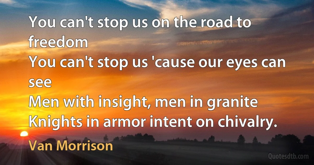 You can't stop us on the road to freedom
You can't stop us 'cause our eyes can see
Men with insight, men in granite
Knights in armor intent on chivalry. (Van Morrison)