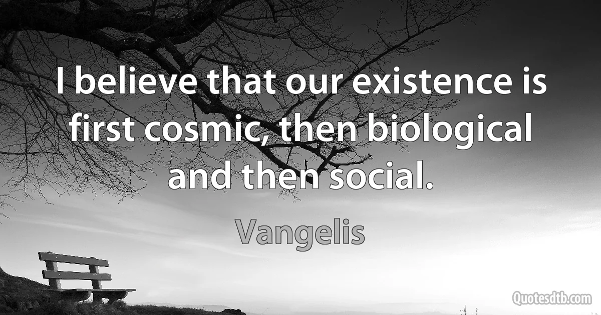 I believe that our existence is first cosmic, then biological and then social. (Vangelis)