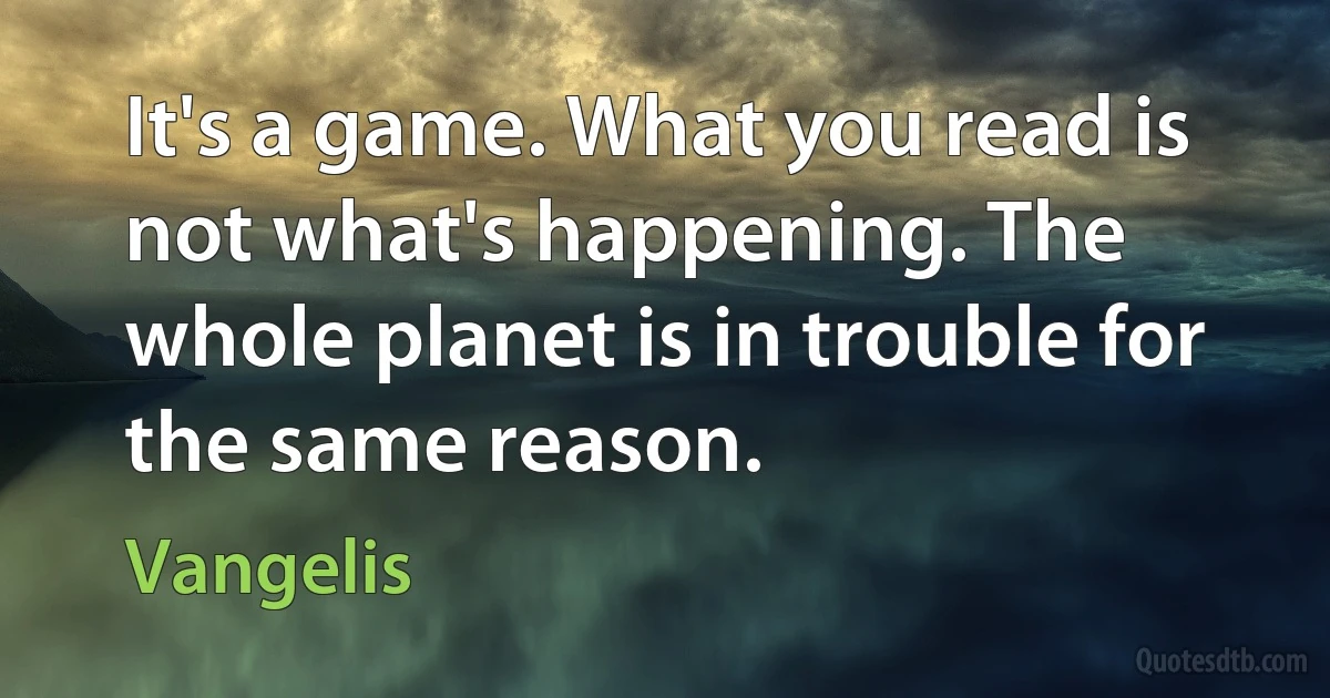 It's a game. What you read is not what's happening. The whole planet is in trouble for the same reason. (Vangelis)