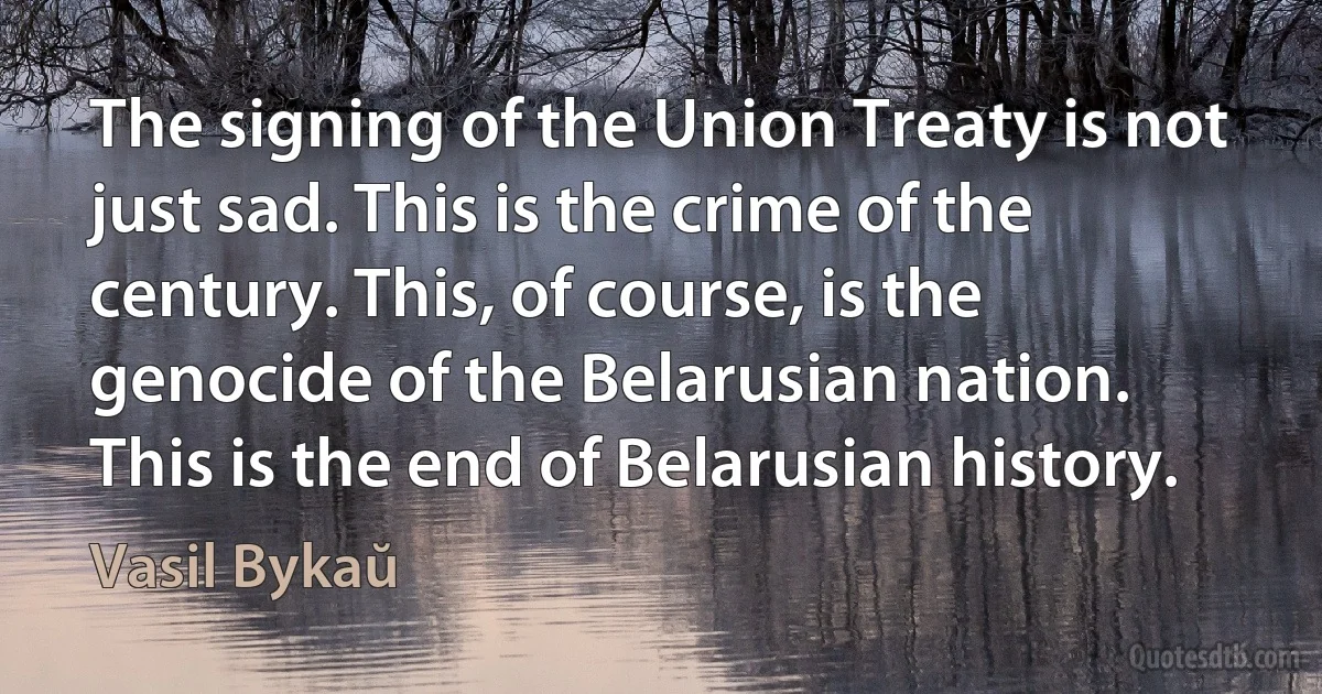 The signing of the Union Treaty is not just sad. This is the crime of the century. This, of course, is the genocide of the Belarusian nation. This is the end of Belarusian history. (Vasil Bykaŭ)