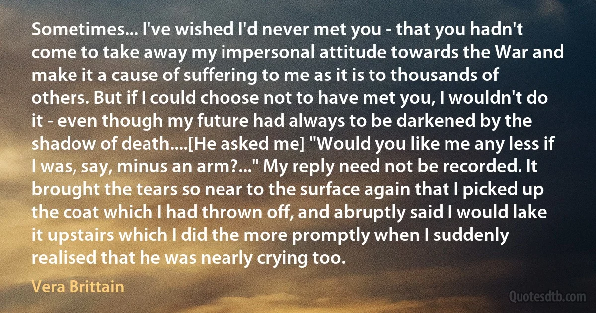 Sometimes... I've wished I'd never met you - that you hadn't come to take away my impersonal attitude towards the War and make it a cause of suffering to me as it is to thousands of others. But if I could choose not to have met you, I wouldn't do it - even though my future had always to be darkened by the shadow of death....[He asked me] "Would you like me any less if I was, say, minus an arm?..." My reply need not be recorded. It brought the tears so near to the surface again that I picked up the coat which I had thrown off, and abruptly said I would lake it upstairs which I did the more promptly when I suddenly realised that he was nearly crying too. (Vera Brittain)