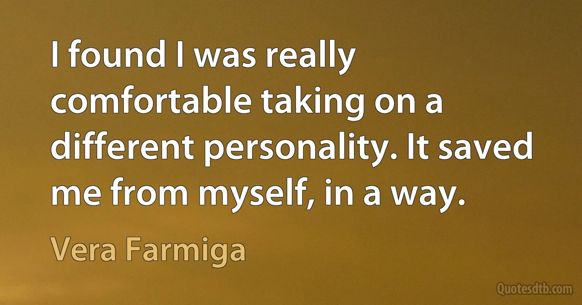 I found I was really comfortable taking on a different personality. It saved me from myself, in a way. (Vera Farmiga)