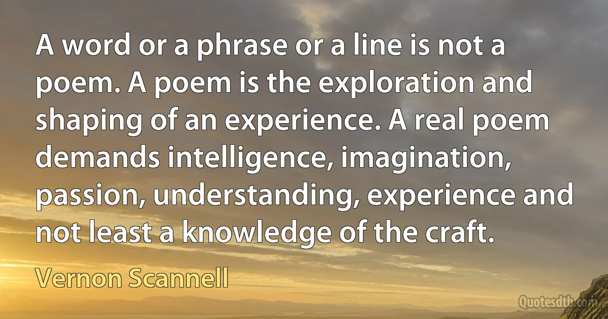 A word or a phrase or a line is not a poem. A poem is the exploration and shaping of an experience. A real poem demands intelligence, imagination, passion, understanding, experience and not least a knowledge of the craft. (Vernon Scannell)