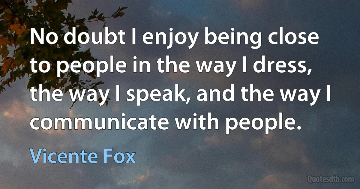 No doubt I enjoy being close to people in the way I dress, the way I speak, and the way I communicate with people. (Vicente Fox)