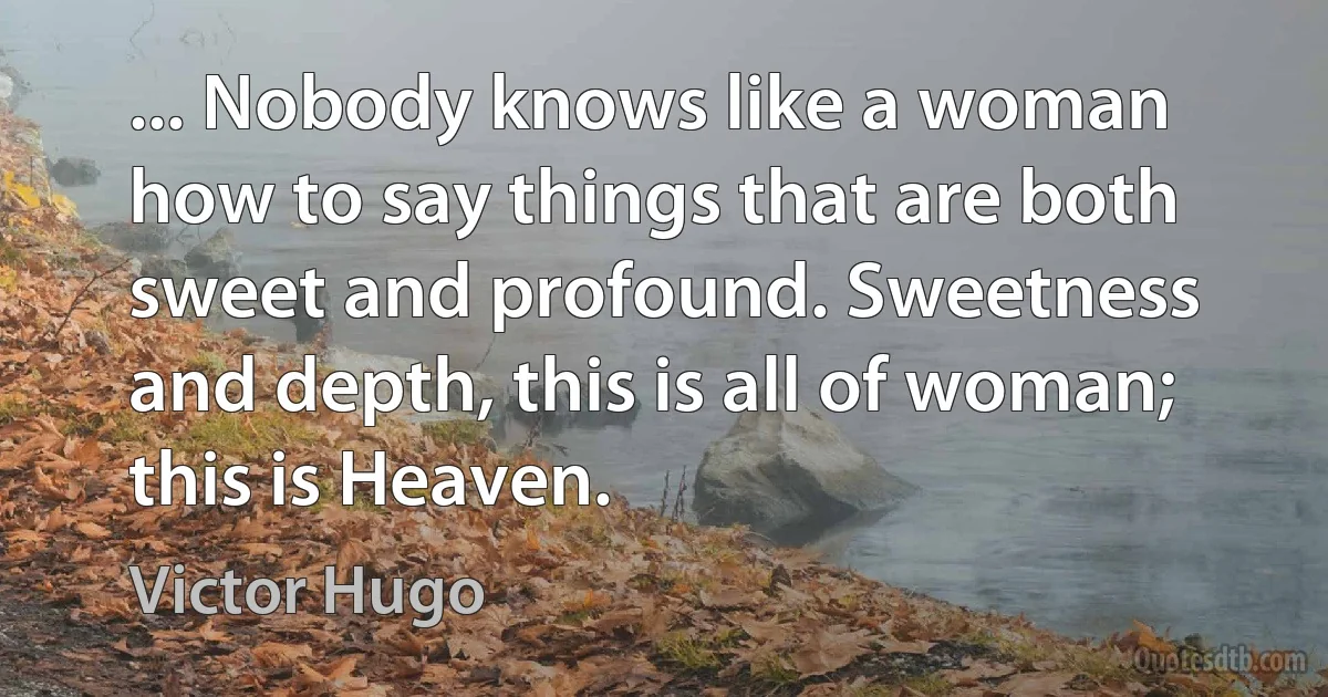 ... Nobody knows like a woman how to say things that are both sweet and profound. Sweetness and depth, this is all of woman; this is Heaven. (Victor Hugo)