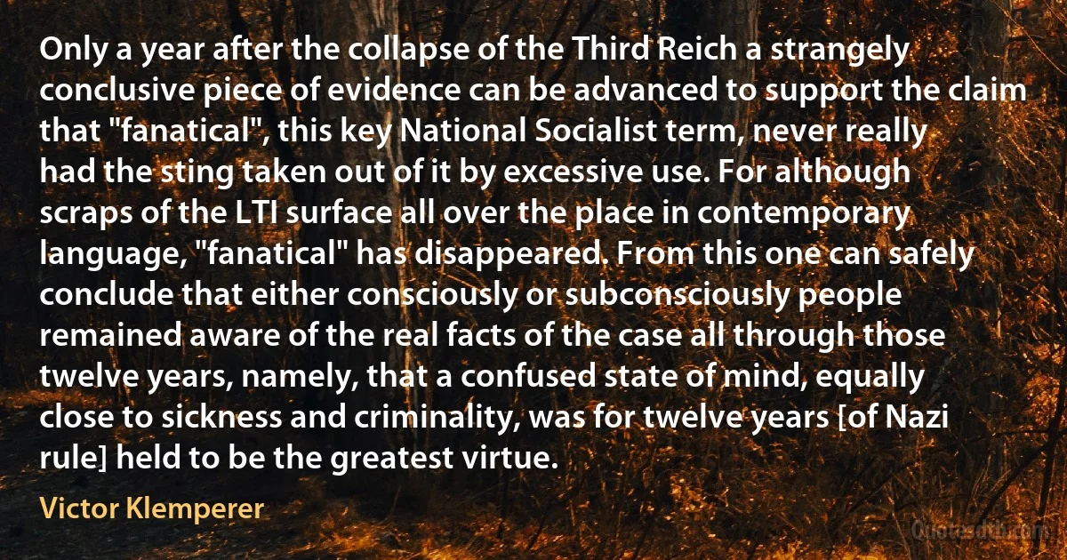 Only a year after the collapse of the Third Reich a strangely conclusive piece of evidence can be advanced to support the claim that "fanatical", this key National Socialist term, never really had the sting taken out of it by excessive use. For although scraps of the LTI surface all over the place in contemporary language, "fanatical" has disappeared. From this one can safely conclude that either consciously or subconsciously people remained aware of the real facts of the case all through those twelve years, namely, that a confused state of mind, equally close to sickness and criminality, was for twelve years [of Nazi rule] held to be the greatest virtue. (Victor Klemperer)