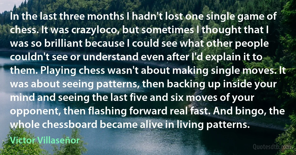 In the last three months I hadn't lost one single game of chess. It was crazyloco, but sometimes I thought that I was so brilliant because I could see what other people couldn't see or understand even after I'd explain it to them. Playing chess wasn't about making single moves. It was about seeing patterns, then backing up inside your mind and seeing the last five and six moves of your opponent, then flashing forward real fast. And bingo, the whole chessboard became alive in living patterns. (Victor Villaseñor)