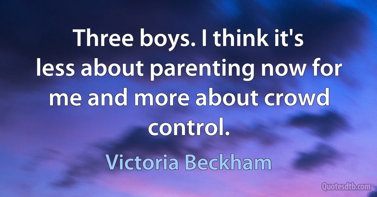 Three boys. I think it's less about parenting now for me and more about crowd control. (Victoria Beckham)