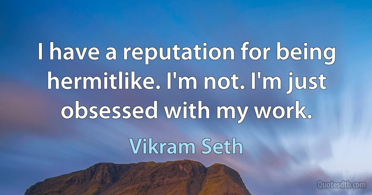 I have a reputation for being hermitlike. I'm not. I'm just obsessed with my work. (Vikram Seth)