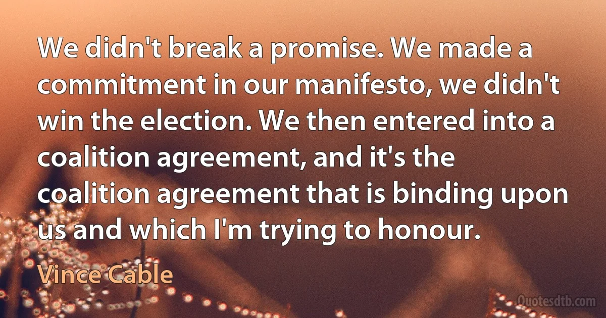 We didn't break a promise. We made a commitment in our manifesto, we didn't win the election. We then entered into a coalition agreement, and it's the coalition agreement that is binding upon us and which I'm trying to honour. (Vince Cable)