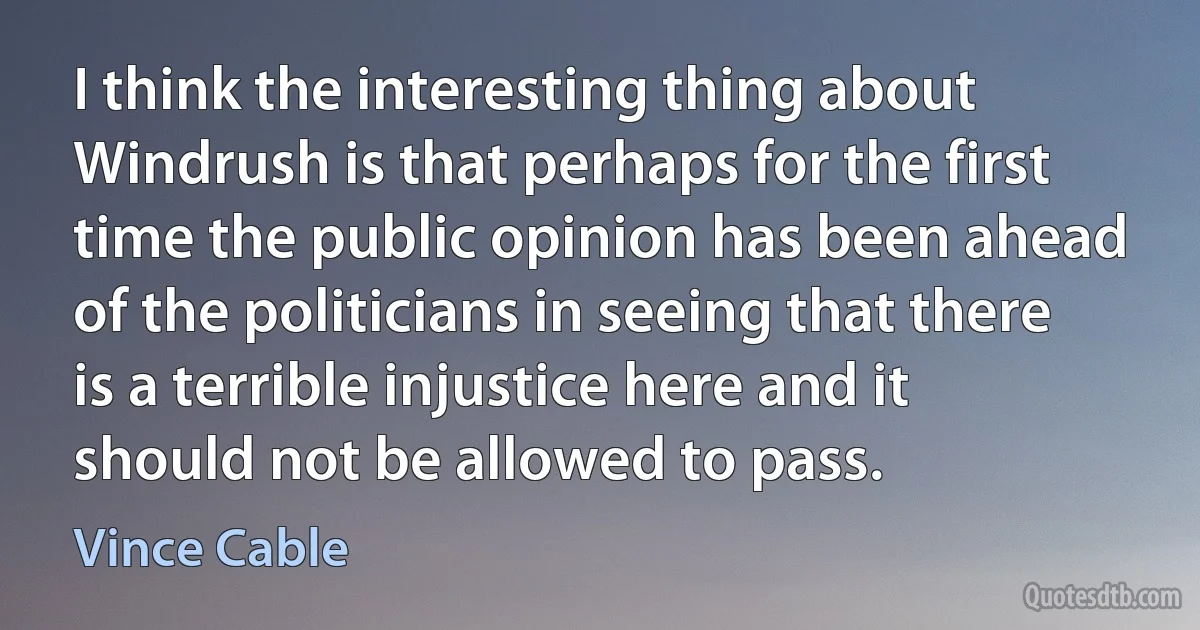 I think the interesting thing about Windrush is that perhaps for the first time the public opinion has been ahead of the politicians in seeing that there is a terrible injustice here and it should not be allowed to pass. (Vince Cable)