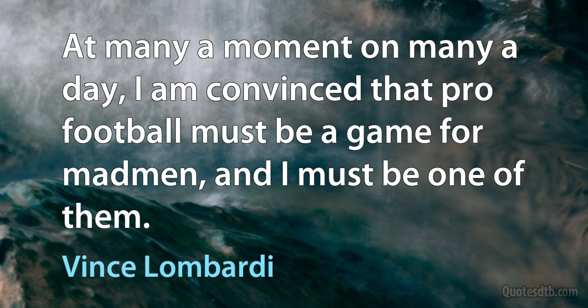 At many a moment on many a day, I am convinced that pro football must be a game for madmen, and I must be one of them. (Vince Lombardi)