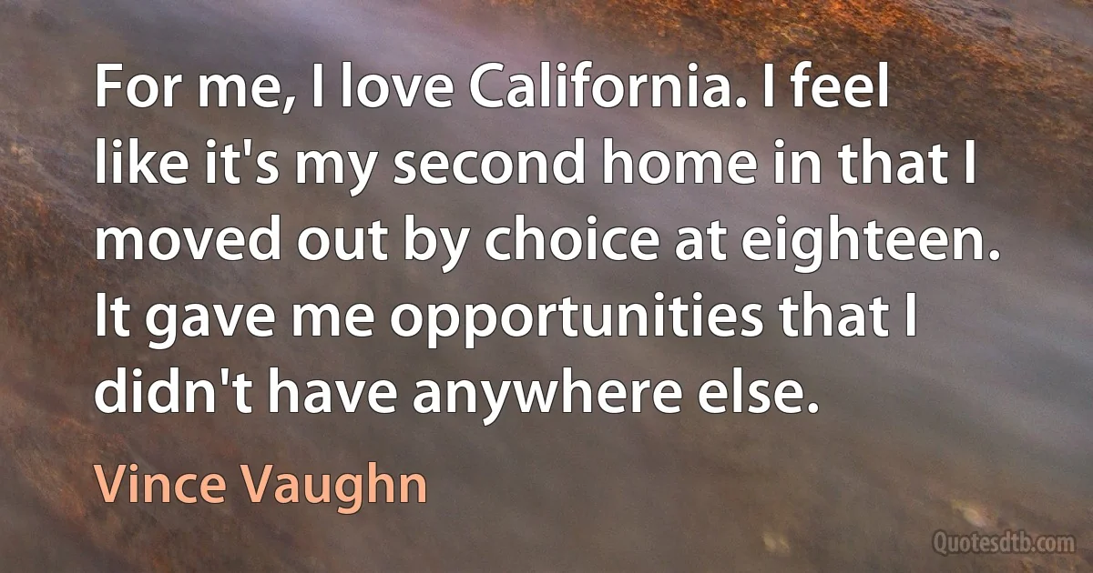 For me, I love California. I feel like it's my second home in that I moved out by choice at eighteen. It gave me opportunities that I didn't have anywhere else. (Vince Vaughn)