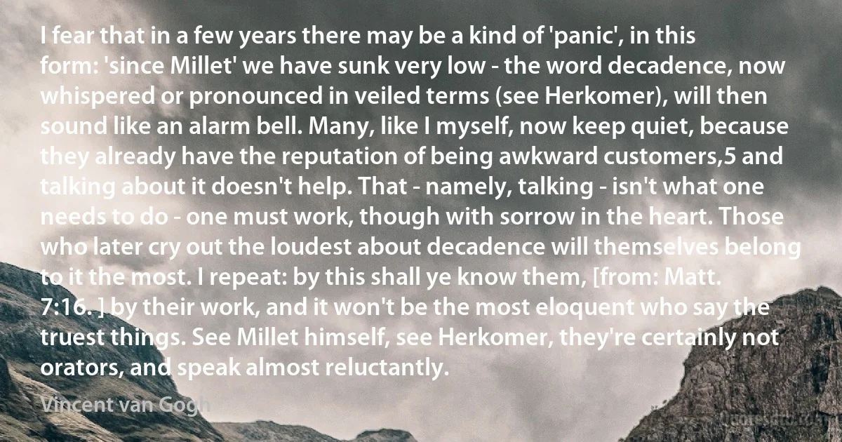 I fear that in a few years there may be a kind of 'panic', in this form: 'since Millet' we have sunk very low - the word decadence, now whispered or pronounced in veiled terms (see Herkomer), will then sound like an alarm bell. Many, like I myself, now keep quiet, because they already have the reputation of being awkward customers,5 and talking about it doesn't help. That - namely, talking - isn't what one needs to do - one must work, though with sorrow in the heart. Those who later cry out the loudest about decadence will themselves belong to it the most. I repeat: by this shall ye know them, [from: Matt. 7:16. ] by their work, and it won't be the most eloquent who say the truest things. See Millet himself, see Herkomer, they're certainly not orators, and speak almost reluctantly. (Vincent van Gogh)