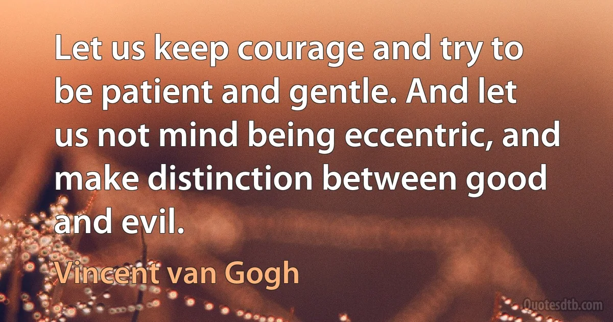 Let us keep courage and try to be patient and gentle. And let us not mind being eccentric, and make distinction between good and evil. (Vincent van Gogh)