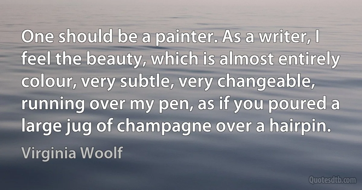 One should be a painter. As a writer, I feel the beauty, which is almost entirely colour, very subtle, very changeable, running over my pen, as if you poured a large jug of champagne over a hairpin. (Virginia Woolf)