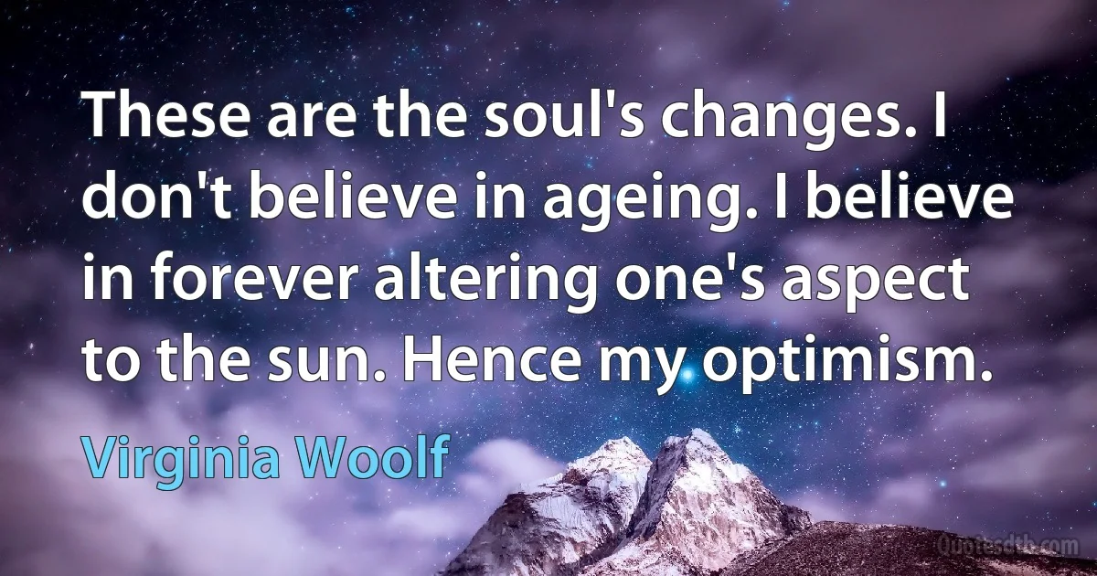 These are the soul's changes. I don't believe in ageing. I believe in forever altering one's aspect to the sun. Hence my optimism. (Virginia Woolf)