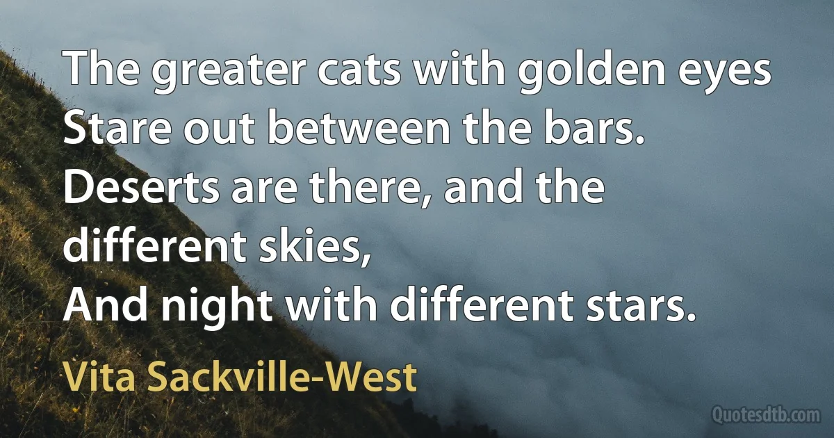 The greater cats with golden eyes
Stare out between the bars.
Deserts are there, and the different skies,
And night with different stars. (Vita Sackville-West)