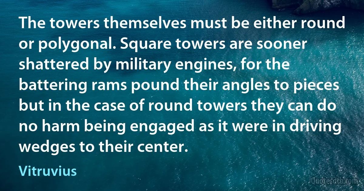 The towers themselves must be either round or polygonal. Square towers are sooner shattered by military engines, for the battering rams pound their angles to pieces but in the case of round towers they can do no harm being engaged as it were in driving wedges to their center. (Vitruvius)