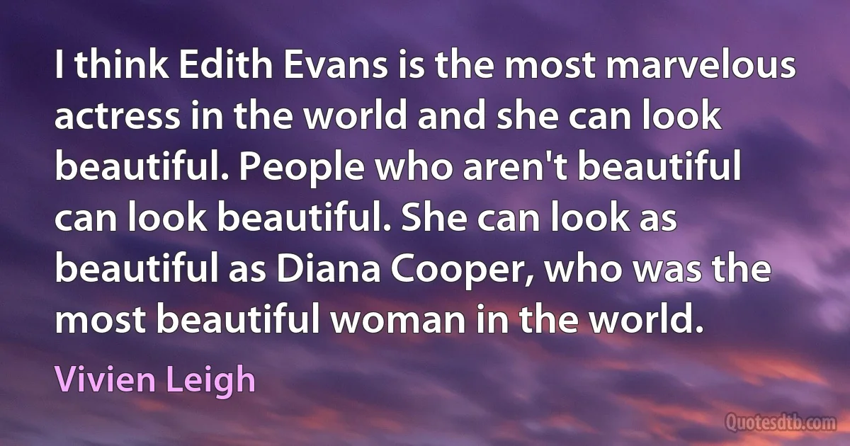 I think Edith Evans is the most marvelous actress in the world and she can look beautiful. People who aren't beautiful can look beautiful. She can look as beautiful as Diana Cooper, who was the most beautiful woman in the world. (Vivien Leigh)