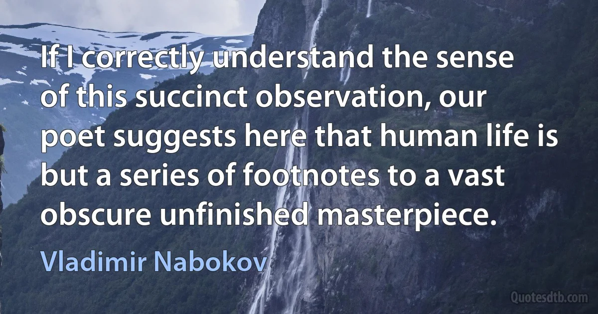 If I correctly understand the sense of this succinct observation, our poet suggests here that human life is but a series of footnotes to a vast obscure unfinished masterpiece. (Vladimir Nabokov)