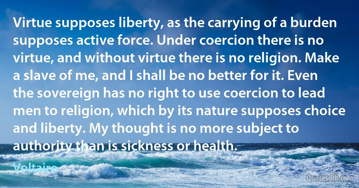 Virtue supposes liberty, as the carrying of a burden supposes active force. Under coercion there is no virtue, and without virtue there is no religion. Make a slave of me, and I shall be no better for it. Even the sovereign has no right to use coercion to lead men to religion, which by its nature supposes choice and liberty. My thought is no more subject to authority than is sickness or health. (Voltaire)