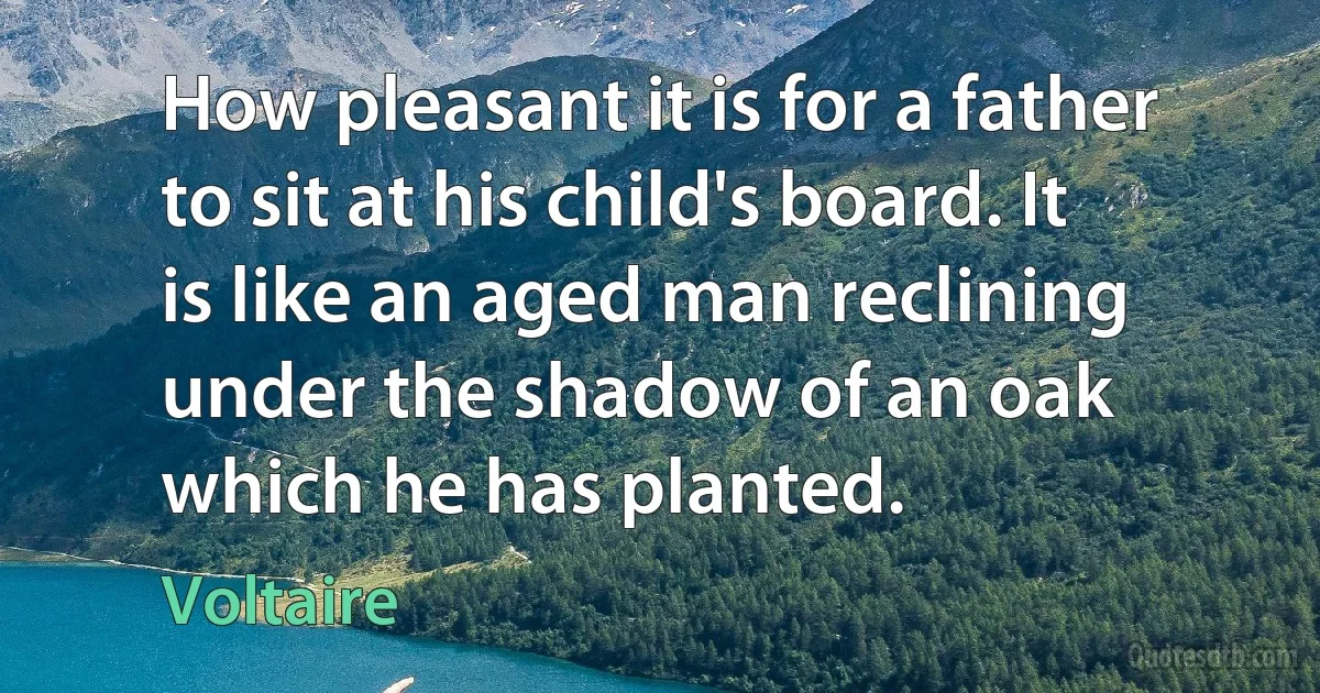 How pleasant it is for a father to sit at his child's board. It is like an aged man reclining under the shadow of an oak which he has planted. (Voltaire)